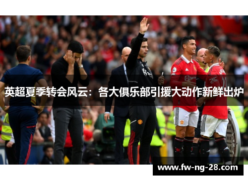 英超夏季转会风云：各大俱乐部引援大动作新鲜出炉
