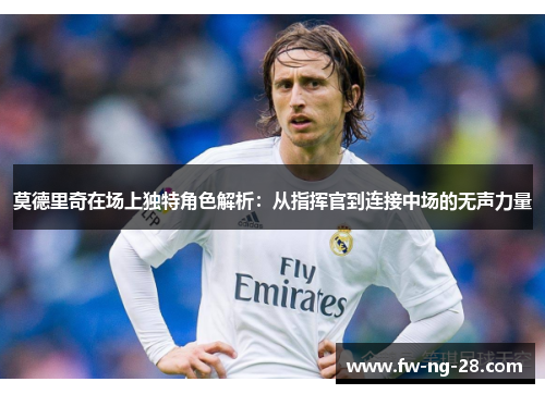 莫德里奇在场上独特角色解析：从指挥官到连接中场的无声力量