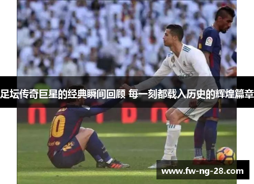 足坛传奇巨星的经典瞬间回顾 每一刻都载入历史的辉煌篇章