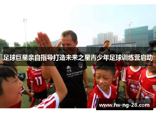 足球巨星亲自指导打造未来之星青少年足球训练营启动