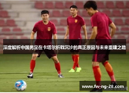 深度解析中国男足在卡塔尔折戟沉沙的真正原因与未来重建之路