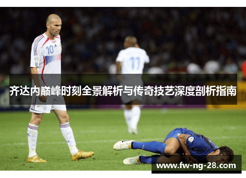 齐达内巅峰时刻全景解析与传奇技艺深度剖析指南