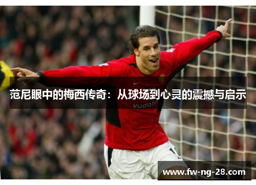 范尼眼中的梅西传奇：从球场到心灵的震撼与启示