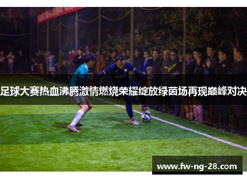 足球大赛热血沸腾激情燃烧荣耀绽放绿茵场再现巅峰对决 足球大赛热血沸腾激情燃烧荣耀绽放绿茵场再现巅峰对决