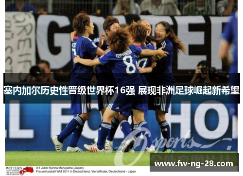 塞内加尔历史性晋级世界杯16强 展现非洲足球崛起新希望 塞内加尔历史性晋级世界杯16强 展现非洲足球崛起新希望