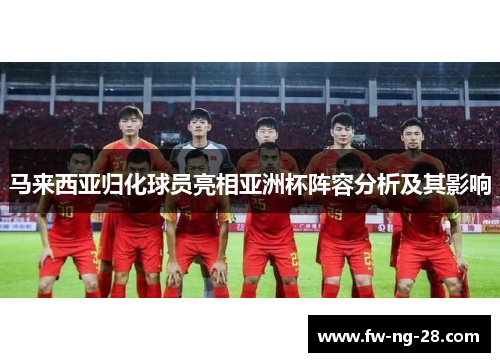 马来西亚归化球员亮相亚洲杯阵容分析及其影响 马来西亚归化球员亮相亚洲杯阵容分析及其影响