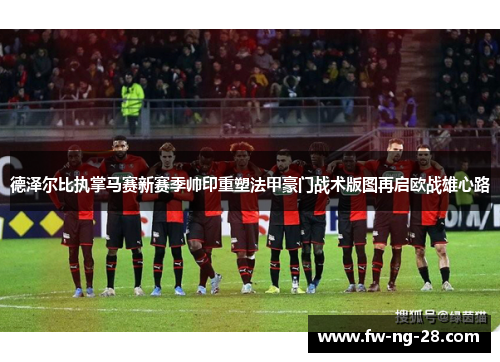 德泽尔比执掌马赛新赛季帅印重塑法甲豪门战术版图再启欧战雄心路 德泽尔比执掌马赛新赛季帅印重塑法甲豪门战术版图再启欧战雄心路